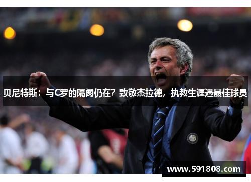 贝尼特斯：与C罗的隔阂仍在？致敬杰拉德，执教生涯遇最佳球员